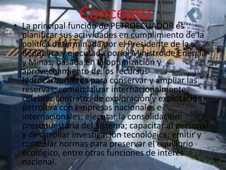 Concepto
• La principal función de PETROECUADOR es
  planificar sus actividades en cumplimiento de la
  política determinada por el Presidente de la
  República y ejecutada por el Ministro de Energía
  y Minas, basada en la optimización y
  aprovechamiento de los recursos
  hidrocarburíferos para conservar y ampliar las
  reservas; comercializar internacionalmente,
  celebrar contratos de exploración y explotación
  petrolera con empresas nacionales e
  internacionales; ejecutar la consolidación
  presupuestaria del Sistema; capacitar al personal
  y desarrollar investigación tecnológica; emitir y
  controlar normas para preservar el equilibrio
  ecológico, entre otras funciones de interés
  nacional.
 