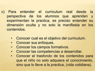 c)    Para entender el curriculum real desde la
     perspectiva de los alumnos que aprenden y
     experimentan la practica, es preciso entender su
     dimensión oculta y no solo la manifiesta en los
     contenidos.

       •   Conocer cual es el objetivo del curriculum.
       •   Conocer sus enfoques.
       •   Conocer los campos formativos.
       •   Conocer las competencias a desarrollar.
       •   Conocer el trasfondo de los contenidos para
           que el niño no solo adquiera el conocimiento,
           sino que lo lleve a la practica, (vida cotidiana).
 