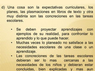 d) Una cosa son la expectativas curriculares, los
   planes, las plasmaciones en libros de texto y otra
   muy distinta son las concreciones en las tareas
   escolares.

     •   Se deben proyectar aprendizajes con
         ejemplos de su realidad, para confrontar lo
         aprendido y lo que puede hacer.
     •   Muchas veces lo planeado no satisface a las
         necesidades escolares de una clase o un
         aprendizaje.
     •   Las concreciones de las tareas escolares
         debieran ser lo mas        cercanas a las
         necesidades de los niños y debieran estar
         concluidas, bien explicadas y mas aun
 