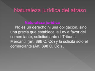 Naturaleza jurídica
No es un derecho ni una obligación, sino
una gracia que establece la Ley a favor del
comerciante, solicitud ante el Tribunal
Mercantil (art. 898 C. Co) y la solicita solo el
comerciante (Art. 898 C. Co.) .
 