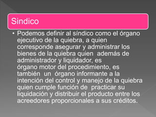 Sindico
• Podemos definir al síndico como el órgano
ejecutivo de la quiebra, a quien
corresponde asegurar y administrar los
bienes de la quiebra quien además de
administrador y liquidador, es
órgano motor del procedimiento, es
también un órgano informante a la
intención del control y manejo de la quiebra
quien cumple función de practicar su
liquidación y distribuir el producto entre los
acreedores proporcionales a sus créditos.
 