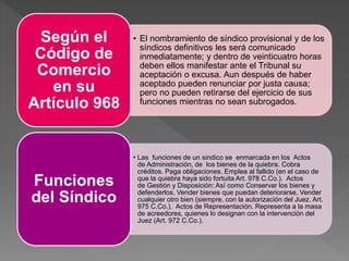 • El nombramiento de síndico provisional y de los
síndicos definitivos les será comunicado
inmediatamente; y dentro de veinticuatro horas
deben ellos manifestar ante el Tribunal su
aceptación o excusa. Aun después de haber
aceptado pueden renunciar por justa causa;
pero no pueden retirarse del ejercicio de sus
funciones mientras no sean subrogados.
Según el
Código de
Comercio
en su
Artículo 968
• Las funciones de un sindico se enmarcada en los Actos
de Administración, de los bienes de la quiebra. Cobra
créditos. Paga obligaciones. Emplea al fallido (en el caso de
que la quiebra haya sido fortuita Art. 978 C.Co.). Actos
de Gestión y Disposición: Así como Conservar los bienes y
defenderlos. Vender bienes que puedan deteriorarse. Vender
cualquier otro bien (siempre, con la autorización del Juez. Art.
975 C.Co.). Actos de Representación. Representa a la masa
de acreedores, quienes lo designan con la intervención del
Juez (Art. 972 C.Co.).
Funciones
del Síndico
 