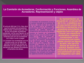 La Comisión de Acreedores, Conformación y Funciones. Asamblea de
Acreedores. Representación y objeto
El artículo 900 del C.Co. Nos dice
que la comisión de acreedores
deberá estar conformada por tres
de los principales acreedores
residentes, de los que figuren en el
balance del peticionario; lo cual se
entiende que son los acreedores
con mayor suma a pagar.
La comisión de acreedores que se
nombra junto con el fallo que
admite la solicitud de atraso es
diferente a la que designa con la
sentencia que declara procedente
el beneficio de atraso.
La Asamblea de acreedores ocurre en
la reunión prevista en el artículo 902
del C.Co.; donde estos en conjunto
con el síndico y la comisión de
acreedores tienen la oportunidad de
expresar su opinión acerca del
otorgamiento del beneficio de atraso.
Durante la reunión de acreedores
dispone la Ley que en primer lugar el
síndico y luego la comisión de
acreedores, manifestarán su opinión
sobre los documentos acompañados
en la solicitud, sobre la verdad de
cada uno de los créditos, sobre la
admisión o negativa de la solicitud,
sobre el plazo que pueda acordarse,
sobre las medidas conservativas que
convenga tomar y sobre el modo de
liquidación y las personas que deban
componer una comisión de consulta y
de vigilancia durante la liquidación.
Su representación, se
encuentra en el artículo 901
del C.Co.; y establece que
en esa reunión podrán ser
admitidos a representar a los
acreedores avecindados o
residentes fuera del lugar del
Tribunal, sus respectivos
apoderados o agentes o
comisionistas, u otro
comerciante que quiera
prestar caución por alguno
de ellos, sólo para los
efectos de resolver la
solicitud. Bastará como
credencial al representante
una autorización por carta,
por telegrama o por cable.
 