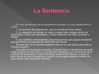 En caso de admisión de la declaración de atraso, el Juez establecerá en
el fallo:
1. La duración de la liquidación, que no exceda de doce meses.
2. La obligación del deudor de hacer constar haber pagado dentro de
dicho plazo a todos sus acreedores o haber celebrado con ellos convenio o
arreglo.
3. Las medidas conservatorias y las precauciones que juzgue necesarias
para garantizar la integridad del patrimonio del deudor.
De este fallo no se admitirá apelación sino en un solo efecto para ante el
Tribunal Superior.
Concedida la liquidación amigable, el deudor tiene la facultad de proceder
a ella respecto de todo activo y a la extinción del pasivo, con el concurso de la
comisión de acreedores y bajo la dirección superior del Tribunal, a quien se
dará cuenta de toda divergencia o cuestión que surgiere para su decisión en
juicio verbal, oída siempre la comisión.
 