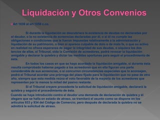 Art 1039 al art 1058 c.co.
Si durante la liquidación se descubriera la existencia de deudas no declaradas por
el deudor, o la no existencia de acreencias declaradas por él, o si él no cumple las
obligaciones o condiciones que le fueron impuestas relativamente a la administración y
liquidación de su patrimonio, o bien si aparece culpable de dolo o de mala fe, o que su activo
en realidad no ofrece esperanza de pagar la integridad de sus deudas, o siquiera los dos
tercios de ellas, el Tribunal, oída la Comisión de acreedores, podrá revocar la liquidación
amigable y declarar la quiebra y dictar las medidas oportunas para seguir el procedimiento de
ésta.
En todos los casos en que se haya acordado la liquidación amigable, si durante ésta
resulta comprobado haberse pagado a los acreedores que en ella figuran una parte
considerable de sus acreencias, o si concurren circunstancias especiales que lo aconsejen,
podrá el Tribunal acordar una prórroga del plazo fijado para la liquidación que no pase de otro
año, siempre que esta medida reúna el voto favorable de la mayoría de los acreedores que
representen por lo menos la mitad del pasivo restante.
Si el Tribunal creyere procedente la solicitud de liquidación amigable, declarará la
quiebra y seguirá el procedimiento de ésta.
Cuando se haya introducido contra el deudor una demanda de declaración de quiebra y él
alegare que se halla en estado de atraso, se tramitará el asunto como se dispone en los
artículos 933 y 934 del Código de Comercio; pero después de declarada la quiebra no se
admitirá la solicitud de atraso.
 