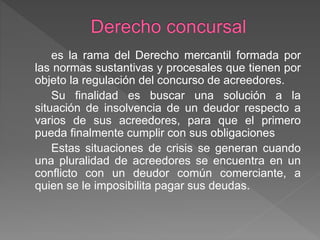 es la rama del Derecho mercantil formada por
las normas sustantivas y procesales que tienen por
objeto la regulación del concurso de acreedores.
Su finalidad es buscar una solución a la
situación de insolvencia de un deudor respecto a
varios de sus acreedores, para que el primero
pueda finalmente cumplir con sus obligaciones
Estas situaciones de crisis se generan cuando
una pluralidad de acreedores se encuentra en un
conflicto con un deudor común comerciante, a
quien se le imposibilita pagar sus deudas.
 