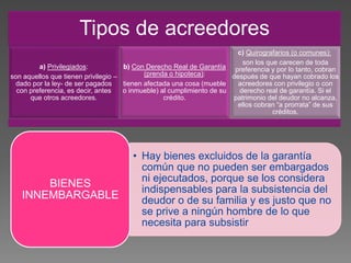 Tipos de acreedores
a) Privilegiados:
son aquellos que tienen privilegio –
dado por la ley- de ser pagados
con preferencia, es decir, antes
que otros acreedores.
b) Con Derecho Real de Garantía
(prenda o hipoteca):
tienen afectada una cosa (mueble
o inmueble) al cumplimiento de su
crédito.
c) Quirografarios (o comunes):
son los que carecen de toda
preferencia y por lo tanto, cobran
después de que hayan cobrado los
acreedores con privilegio o con
derecho real de garantía. Si el
patrimonio del deudor no alcanza,
ellos cobran “a prorrata” de sus
créditos.
• Hay bienes excluidos de la garantía
común que no pueden ser embargados
ni ejecutados, porque se los considera
indispensables para la subsistencia del
deudor o de su familia y es justo que no
se prive a ningún hombre de lo que
necesita para subsistir
BIENES
INNEMBARGABLE
 