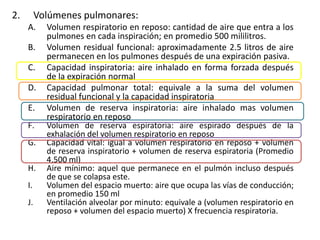 2.        Volúmenes pulmonares:
     A.     Volumen respiratorio en reposo: cantidad de aire que entra a los
            pulmones en cada inspiración; en promedio 500 mililitros.
     B.     Volumen residual funcional: aproximadamente 2.5 litros de aire
            permanecen en los pulmones después de una expiración pasiva.
     C.     Capacidad inspiratoria: aire inhalado en forma forzada después
            de la expiración normal
     D.     Capacidad pulmonar total: equivale a la suma del volumen
            residual funcional y la capacidad inspiratoria
     E.     Volumen de reserva inspiratoria: aire inhalado mas volumen
            respiratorio en reposo
     F.     Volumen de reserva espiratoria: aire espirado después de la
            exhalación del volumen respiratorio en reposo
     G.     Capacidad vital: igual a volumen respiratorio en reposo + volumen
            de reserva inspiratorio + volumen de reserva espiratoria (Promedio
            4,500 ml)
     H.     Aire mínimo: aquel que permanece en el pulmón incluso después
            de que se colapsa este.
     I.     Volumen del espacio muerto: aire que ocupa las vías de conducción;
            en promedio 150 ml
     J.     Ventilación alveolar por minuto: equivale a (volumen respiratorio en
            reposo + volumen del espacio muerto) X frecuencia respiratoria.
 