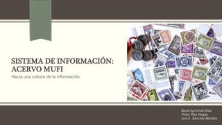 SISTEMA DE INFORMACIÓN: 
ACERVO MUFI 
Hacia una cultura de la información. 
David karminski Katz 
Víctor Ríos Vargas 
Luis E. Sánchez Morales 
 