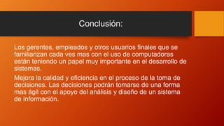 Conclusión:
Los gerentes, empleados y otros usuarios finales que se
familiarizan cada ves mas con el uso de computadoras
están teniendo un papel muy importante en el desarrollo de
sistemas.
Mejora la calidad y eficiencia en el proceso de la toma de
decisiones. Las decisiones podrán tomarse de una forma
mas ágil con el apoyo del análisis y diseño de un sistema
de información.
 