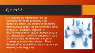 Que es SI?
• Un sistema de información es un
conjunto formal de procesos que,
operando sobre una colección de datos
estructurada según las necesidades de la
empresa, recopilan, elaboran y
distribuyen la información necesaria para
las operaciones de dicha empresa y para
las actividades de dirección y control
correspondientes (decisiones). Para
desempeñar su actividad de acuerdo a su
estrategia de negocios.
 