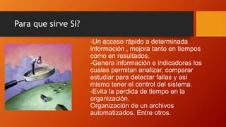 Para que sirve SI?
-Un acceso rápido a determinada
información , mejora tanto en tiempos
como en resultados.
-Genera información e indicadores los
cuales permitan analizar, comparar
estudiar para detectar fallas y así
mismo tener el control del sistema.
-Evita la perdida de tiempo en la
organización.
Organización de un archivos
automatizados. Entre otros.
 