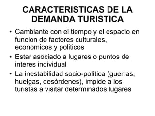 CARACTERISTICAS DE LA DEMANDA TURISTICA Cambiante con el tiempo y el espacio en funcion de factores culturales, economicos y politicos  Estar asociado a lugares o puntos de interes individual  La inestabilidad socio-política (guerras, huelgas, desórdenes), impide a los turistas a visitar determinados lugares  