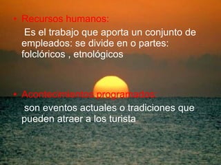 Recursos humanos: Es el trabajo que aporta un conjunto de empleados: se divide en o partes:  folclóricos , etnológicos Acontecimientos programados: son eventos actuales o tradiciones que pueden atraer a los turista 