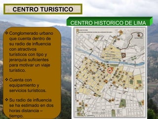 CENTRO TURISTICO Conglomerado urbano que cuenta dentro de su radio de influencia con atractivos turísticos con tipo y jerarquía suficientes para motivar un viaje turístico. Cuenta con equipamiento y servicios turísticos. Su radio de influencia se ha estimado en dos horas distancia – tiempo. CENTRO HISTORICO DE LIMA 