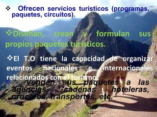 Ofrecen  servicios turísticos (programas, paquetes, circuitos). Venden sus paquetes a las agencias, cadenas hoteleras, cruceros, transportes, etc. El T.O tiene la capacidad de organizar eventos nacionales e internacionales relacionados con el turismo. Diseñan, crean y formulan sus propios paquetes turísticos. 