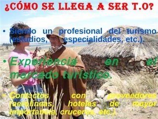 ¿Cómo se llega a ser T.O? Siendo un profesional del turismo (estudios,  especialidades, etc.). Experiencia en el mercado turístico. Contactos con proveedores (aerolíneas, hoteles de mayor importancia, cruceros, etc.). 