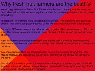 Why fresh fruit farmers are the best!!
We strongly believe that Fresh Fruit Farmers are the best company ever because, we
have Minecraft experts, we work together, and we are much organised and we are ready
for anything.

To start with, FF Farmers have Minecarft professionals. This means we can build a lot
quicker, than any other group. Because of this we have advantage from other groups.

Secondly, FFFarmers are very good at working together. This means we go on Edmodo
a lot. This means we communicate at home. Because of this, we can get work done and
at home.

Also, FFFarmers are always organised. This means that our work is always planned.
This means that the work that we do is always neat. Therefore everyone can understand
our work.

You should also choose our group because; we are always ready for anything. This
means whatever the teacher sys we can do it. Therefor we will always get the answer
we need.

Last of all if you need a group you need minecraft experts, you need a group that works
together, you should always be organised and you need to be ready for anything. That’s
why you should choose fresh fruit farmers.
 