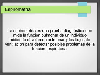 Espirometría
La espirometría es una prueba diagnóstica que
mide la función pulmonar de un individuo
midiendo el volumen pulmonar y los flujos de
ventilación para detectar posibles problemas de la
función respiratoria.
 