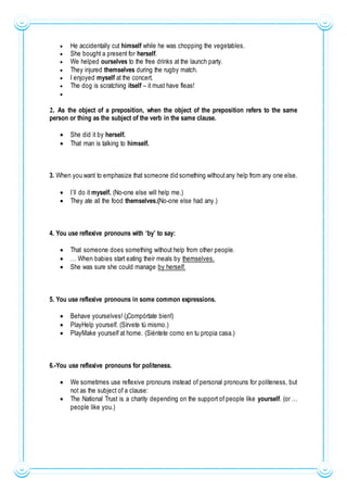  He accidentally cut himself while he was chopping the vegetables.
 She bought a present for herself.
 We helped ourselves to the free drinks at the launch party.
 They injured themselves during the rugby match.
 I enjoyed myself at the concert.
 The dog is scratching itself – it must have fleas!

2. As the object of a preposition, when the object of the preposition refers to the same
person or thing as the subject of the verb in the same clause.
 She did it by herself.
 That man is talking to himself.
3. When you want to emphasize that someone did something withoutany help from any one else.
 I´ll do it myself. (No-one else will help me.)
 They ate all the food themselves.(No-one else had any.)
4. You use reflexive pronouns with ‘by’ to say:
 That someone does something without help from other people.
 … When babies start eating their meals by themselves.
 She was sure she could manage by herself.
5. You use reflexive pronouns in some common expressions.
 Behave yourselves! (¡Compórtate bien!)
 PlayHelp yourself. (Sírvete tú mismo.)
 PlayMake yourself at home. (Siéntete como en tu propia casa.)
6.-You use reflexive pronouns for politeness.
 We sometimes use reflexive pronouns instead of personal pronouns for politeness, but
not as the subject of a clause:
 The National Trust is a charity depending on the support of people like yourself. (or …
people like you.)
 