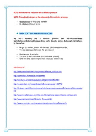 NOTE: Most transitive verbs can take a reflexive pronoun.
NOTE: The subject is known as the antecedent of the reflexive pronoun.
 I blame myself for not paying attention.
 He introduced himself to me.
We don´t normally use a reflexive pronoun after washed/shave/dress/
feel/relax/concentrate/meet because those verbs describe actions that people normally do
to themselves.
 He got up, washed, shaved and dressed. (Not washed himself etc.)
 You can also say get dressed (He got dressed)
 I feel nervous. I can´t relax.
 You must try and concentrate.(not concentrate yourself)
 What time shall we meet? (not meet ourselves, not meet us)
BIBLIOGRAPHY
http://www.grammar-monster.com/glossary/reflexive_pronouns.htm
http://grammartips.homestead.com/self.html
http://web2.uvcs.uvic.ca/elc/studyzone/330/grammar/reflex.htm}
http://es.slideshare.net/pietvanderlaan/reflexive-pronouns-14537702
http://dictionary.cambridge.org/grammar/british-grammar/pronouns-reflexive-myself-themselves-
etc
http://www.myenglishpages.com/site_php_files/grammar-lesson-reflexive-pronouns.php
http://www.grammar.cl/Notes/Reflexive_Pronouns.htm
http://www.curso-ingles.com/gramatica-inglesa/pronombres-reflexivos.php
 