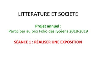LITTERATURE	ET	SOCIETE	
SÉANCE	1	:	RÉALISER	UNE	EXPOSITION	
	
Projet	annuel	:		
Par/ciper	au	prix	Folio	des	lycéens	2018-2019	
 