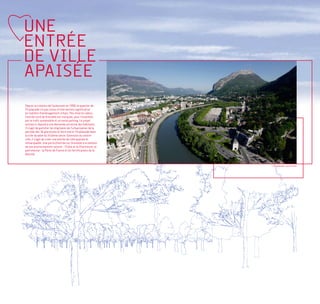 UNE
ENTRÉE
DE VILLE
APAISÉE
Depuis la création de l’autoroute en 1958, le quartier de
l’Esplanade n’a pas connu d’intervention significative
en matière d’aménagement urbain. Peu mise en valeur,
l’entrée nord de Grenoble est marquée, pour l’essentiel,
par le trafic automobile et un vaste parking. Le projet
entrepris répond à une demande ancienne des habitants.
Il s’agit de gommer les stigmates de l’urbanisation de la
période des 30 glorieuses et faire entrer l’Esplanade dans
la ville durable du XXIème siècle. Extension du centre-
ville, il s’agit de créer une entrée de ville apaisée et
remarquable. Une porte d’entrée sur Grenoble à la hauteur
de son environnement naturel - l’Isère et la Chartreuse, et
patrimonial - la Porte de France et les fortifications de la
Bastille.


                                                               L’Esplanade, aujourd’hui
 