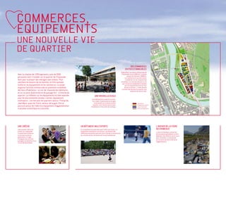 COMMERCES,
ÉQUIPEMENTS
UNE NOUVELLE VIE
DE QUARTIER
                                                                                                                                               DES COMMERCES
                                                                                                                                          EN PIED D’IMMEUBLES
                                                                                                                                    Aujourd’hui, la surface commerciale de
Avec la création de 1200 logements, près de 2500                                                                                     l’Esplanade couvre 2000 m2. Le projet
                                                                                                                                             prévoit de l’étendre à 5000m2.
personnes vont s’installer sur le quartier de l’Esplanade                                                                                 Les commerces et services seront
dont pour la plupart des ménages avec enfants. Pour                                                                                        installés en rez-de-chaussée des
satisfaire les besoins de ces familles, la Ville souhaite                                                                          immeubles. Les surfaces donnant sur le
                                                                                                                                      parc seront principalement orientées
renforcer les équipements et les commerces. Le projet                                                                                     vers la restauration et les services
organise l’activité commerciale en proximité immédiate                                                                                   de loisirs (fitness...). Cette densité
                                                                                                                                     commerciale donnera au quartier une
des lieux d’habitation - en rez-de-chaussée des bâtiments,                                                                                         ambiance de centre-ville.
et sur un point d’attraction et de passage fort - à l’entrée du
quartier. La réflexion sur les équipements est bien avancée                            UNE NOUVELLE ÉCOLE
pour les plus essentiels (écoles, crèches, équipement
                                                                                   Un établissement scolaire est prévu.
multisports…) en lien avec les quartiers voisins : Presqu’île,                      A ce stade, l’implantation envisagée
Jean Macé, quais de l’Isère, secteur de la gare. Elle se                              serait plutôt sur la moitié nord du                                      commerces
                                                                                     quartier, à mi-chemin entre la tour                                       équipements publics
poursuit autour de l’idée d’un équipement d’agglomération                         d’habitation et les arrêts de tramway.                                       locaux d’activités
à vocation scientifique ou culturelle.                                                                                                                         accès aux logements




UNE CRÊCHE                                                        UN BÂTIMENT MULTISPORTS                                                                                            L’AVENIR DE LA FOIRE
Une nouvelle crêche est                                           En complément du potentiel sportif offert par le parc, un                                                          DES RAMEAUX
prévue sur l’esplanade.                                           équipement multisports verra le jour. Les besoins des                                                              La foire de Rameaux, temps fort
Le projet devra favoriser                                         différentes disciplines sportives sont à l’étude, et notamment                                                     de l’animation grenobloise, va être
la rencontre entre les                                            les activités de jeux de boules de l’actuel boulodrome.                                                            déplacée. Une réflexion est en cours
générations. Il s’agit                                                                                                                                                               pour réinstaller cet évènement
d’imaginer des activités                                                                                                                                                             sur un autre site de la ville ou de
partagées au bénéfice d’une                                                                                                                                                          l’agglomération.
vie sociale dynamique.
 