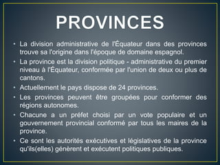 • La division administrative de l'Équateur dans des provinces
trouve sa l'origine dans l'époque de domaine espagnol.
• La province est la division politique - administrative du premier
niveau à l'Équateur, conformée par l'union de deux ou plus de
cantons.
• Actuellement le pays dispose de 24 provinces.
• Les provinces peuvent être groupées pour conformer des
régions autonomes.
• Chacune a un préfet choisi par un vote populaire et un
gouvernement provincial conformé par tous les maires de la
province.
• Ce sont les autorités exécutives et législatives de la province
qu'ils(elles) génèrent et exécutent politiques publiques.
 