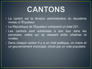 • Le canton est la division administrative du deuxième
niveau à l'Équateur.
• La République de l'Équateur comprend un total 221.
• Les cantons sont subdivisés à son tour dans les
paroisses, celles qui se classent entre urbaines et
rurales.
• Dans chaque canton il y a un chef politique, un maire et
un gouvernement municipal, choisi par un vote populaire.
 
