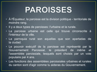 • À l'Équateur, la paroisse est la division politique - territoriale de
moindre rang.
• Il y a deux types de paroisses: l'urbaine et la rurale.
• La paroisse urbaine est celle qui trouve circonscrite à
l'intérieur de la ville.
• La parroquia rural son aquellas que son apartadas de
la ciudad.
• Le pouvoir exécutif de la paroisse est représenté par le
Gouvernement Paroissial, le président de même et
l'assemblée paroissiale, lesquels sont choisis par un vote
populaire par 4 ans.
• Les fonctions des assemblées paroissiales urbaines et rurales
du canton sont d'agir comme tu aideras du Gouvernement.
 