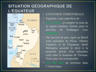 • EXTENSION TERRITORIALE
• Equateur a une superficie de
• 256 370 km2, et compris la zone de
la region insulaire formée pour le
province de Galápagos avec
8.010Km2.
• Par l'accord de paix signé au Brésil
entre président du Pérou, Alberto
Fujimori, et de l'Équateur, Jamil
Mahuad,a accordé le droit à la
propriété privée d'un kilomètre
carré dans le domaine de Tiwinza.
Notre pays lui correspondre
• 323 000 km2 de territoire dans
l’Antarctique.
 