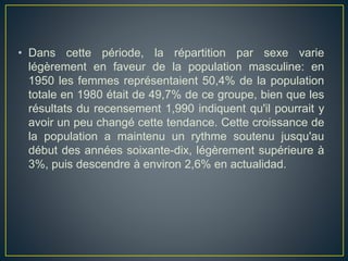 • Dans cette période, la répartition par sexe varie
légèrement en faveur de la population masculine: en
1950 les femmes représentaient 50,4% de la population
totale en 1980 était de 49,7% de ce groupe, bien que les
résultats du recensement 1,990 indiquent qu'il pourrait y
avoir un peu changé cette tendance. Cette croissance de
la population a maintenu un rythme soutenu jusqu'au
début des années soixante-dix, légèrement supérieure à
3%, puis descendre à environ 2,6% en actualidad.
 