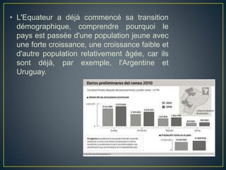 • L'Equateur a déjà commencé sa transition
démographique, comprendre pourquoi le
pays est passée d'une population jeune avec
une forte croissance, une croissance faible et
d'autre population relativement âgée, car ils
sont déjà, par exemple, l'Argentine et
Uruguay.
 