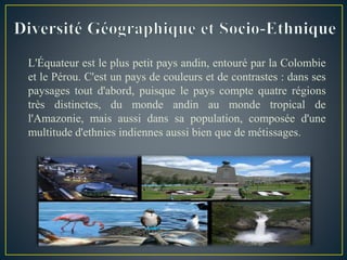 L'Équateur est le plus petit pays andin, entouré par la Colombie
et le Pérou. C'est un pays de couleurs et de contrastes : dans ses
paysages tout d'abord, puisque le pays compte quatre régions
très distinctes, du monde andin au monde tropical de
l'Amazonie, mais aussi dans sa population, composée d'une
multitude d'ethnies indiennes aussi bien que de métissages.
 