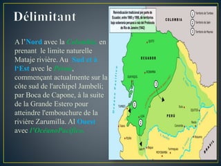 A l’Nord avec la Colombie, en
prenant le limite naturelle
Mataje rivière. Au Sud et à
l‘Est avec le Pérou,
commençant actualmente sur la
côte sud de l'archipel Jambelí;
par Boca de Capone, à la suite
de la Grande Estero pour
atteindre l'embouchure de la
rivière Zarumilla. Al Ouest
avec l’OcéanoPacífico.
 