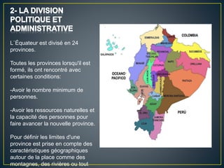 L`Équateur est divisé en 24
provinces.
Toutes les provinces lorsqu'il est
formé, ils ont rencontré avec
certaines conditions:
-Avoir le nombre minimum de
personnes.
-Avoir les ressources naturelles et
la capacité des personnes pour
faire avancer la nouvelle province.
Pour définir les limites d'une
province est prise en compte des
caractéristiques géographiques
autour de la place comme des
montagnes, des rivières ou tout
 
