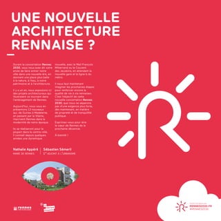 UNE NOUVELLE
ARCHITECTURE
RENNAISE ?
LES AUDACES
ARCHITECTURALES
DE RENNESRENNES 2030
LA VILLE À VOTRE IDÉE
Durant la concertation Rennes
2030, vous nous avez dit votre
envie de faire entrer notre
ville dans une nouvelle ère, en
donnant une place plus belle
à la nature, à l’eau, à notre
patrimoine et à l’architecture.
Il y a un an, nous exposions ici
des projets architecturaux qui
illustraient ce tournant dans
l’amènagement de Rennes.
Aujourd’hui, nous vous en
présentons 13 nouveaux
qui, de Guines à Madeleine,
en passant par la Vilaine,
inscrivent Rennes dans la
modernité de notre époque.
Ils se réaliseront pour la
plupart dans le centre-ville.
Il connait depuis quelques
années une dynamique
nouvelle, avec le Mail François
Mitterrand ou le Couvent
des Jacobins, en attendant la
nouvelle gare et la ligne b du
métro.
Il nous faut maintenant
imaginer les prochaines étapes
pour renforcer encore la
qualité de vie à «la rennaise».
C’est l’objectif de cette
nouvelle concertation Rennes
2030, que nous ne séparons
pas d’une exigence plus forte,
dès maintenant, en matière
de propreté et de tranquillité
publique.
Exprimez-vous pour dire
le cœur de Rennes de la
prochaine décennie.
À bientôt !
Nathalie Appéré
maire de rennes
Sébastien Sémeril
1er
adjoint à l’urbanisme
 