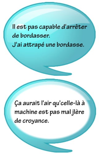 Il est pas capable d'arrêter
de bordasser.
J'ai attrapé une bordasse.
Ça aurait l'air qu'celle-là à
machine est pas mal jlère
de croyance.
 