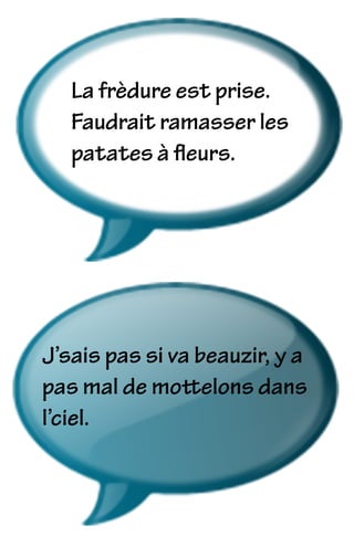 La frèdure est prise.
Faudrait ramasser les
patates à ﬂeurs.
J’sais pas si va beauzir, y a
pas mal de mottelons dans
l’ciel.
 