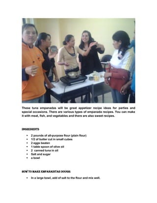 These tuna empanadas will be great appetizer recipe ideas for parties and
special occasions. There are various types of empanada recipes. You can make
it with meat, fish, and vegetables and there are also sweet recipes.
Ingredients
 2 pounds of all-purpose flour (plain flour)
 1/2 of butter cut in small cubes
 2 eggs beaten
 1 table spoon of olive oil
 2 canned tuna in oil
 Salt and sugar
 a bowl
How to make Empanaditas dough:
 In a large bowl, add of salt to the flour and mix well.
 