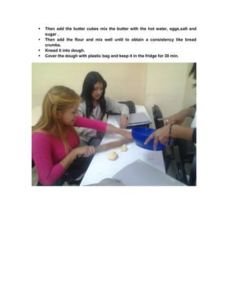  Then add the butter cubes mix the butter with the hot water, eggs,salt and
sugar .
 Then add the flour and mix well until to obtain a consistency like bread
crumbs.
 Knead it into dough.
 Cover the dough with plastic bag and keep it in the fridge for 30 min.
 