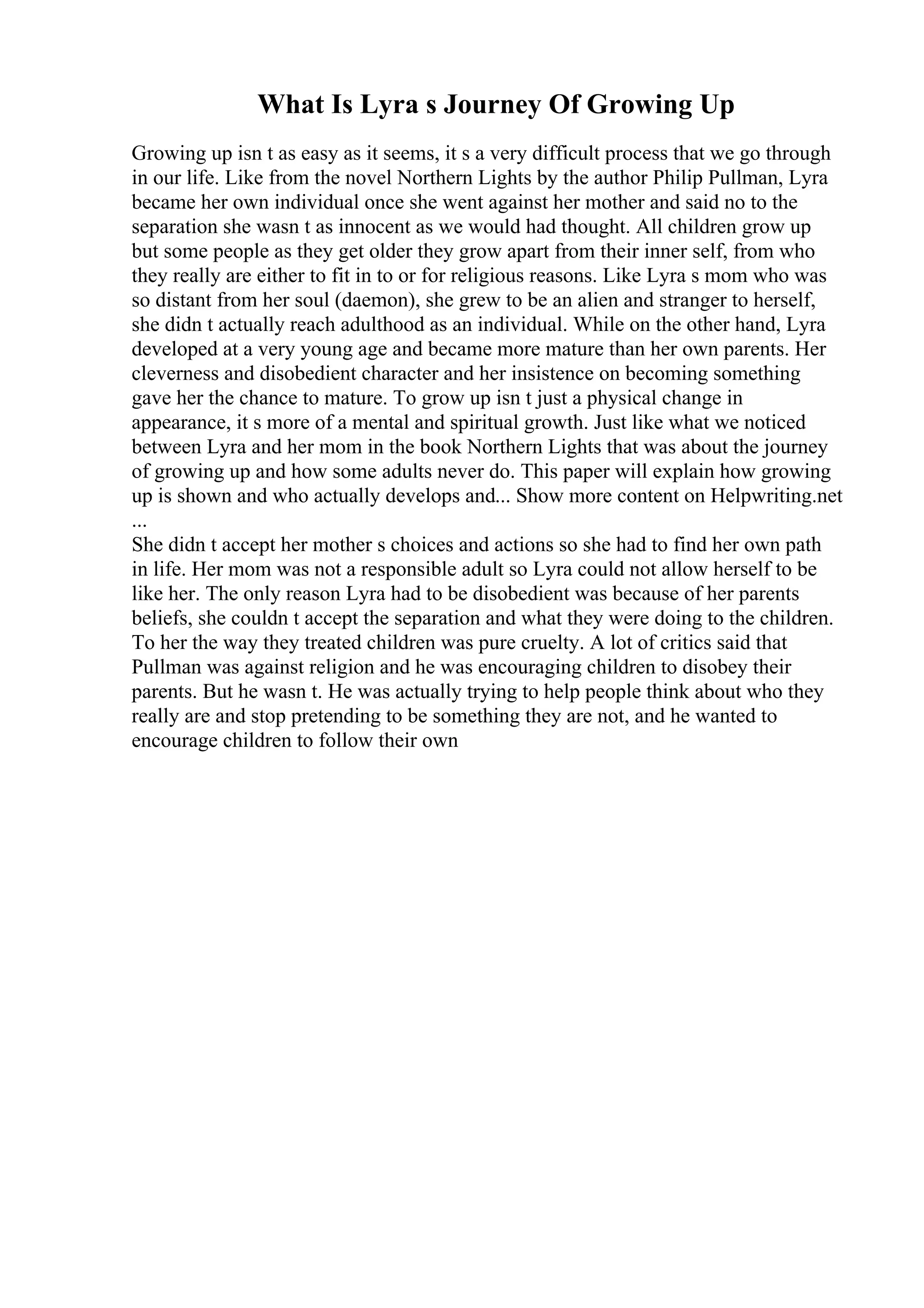 What Is Lyra s Journey Of Growing Up
Growing up isn t as easy as it seems, it s a very difficult process that we go through
in our life. Like from the novel Northern Lights by the author Philip Pullman, Lyra
became her own individual once she went against her mother and said no to the
separation she wasn t as innocent as we would had thought. All children grow up
but some people as they get older they grow apart from their inner self, from who
they really are either to fit in to or for religious reasons. Like Lyra s mom who was
so distant from her soul (daemon), she grew to be an alien and stranger to herself,
she didn t actually reach adulthood as an individual. While on the other hand, Lyra
developed at a very young age and became more mature than her own parents. Her
cleverness and disobedient character and her insistence on becoming something
gave her the chance to mature. To grow up isn t just a physical change in
appearance, it s more of a mental and spiritual growth. Just like what we noticed
between Lyra and her mom in the book Northern Lights that was about the journey
of growing up and how some adults never do. This paper will explain how growing
up is shown and who actually develops and... Show more content on Helpwriting.net
...
She didn t accept her mother s choices and actions so she had to find her own path
in life. Her mom was not a responsible adult so Lyra could not allow herself to be
like her. The only reason Lyra had to be disobedient was because of her parents
beliefs, she couldn t accept the separation and what they were doing to the children.
To her the way they treated children was pure cruelty. A lot of critics said that
Pullman was against religion and he was encouraging children to disobey their
parents. But he wasn t. He was actually trying to help people think about who they
really are and stop pretending to be something they are not, and he wanted to
encourage children to follow their own
 