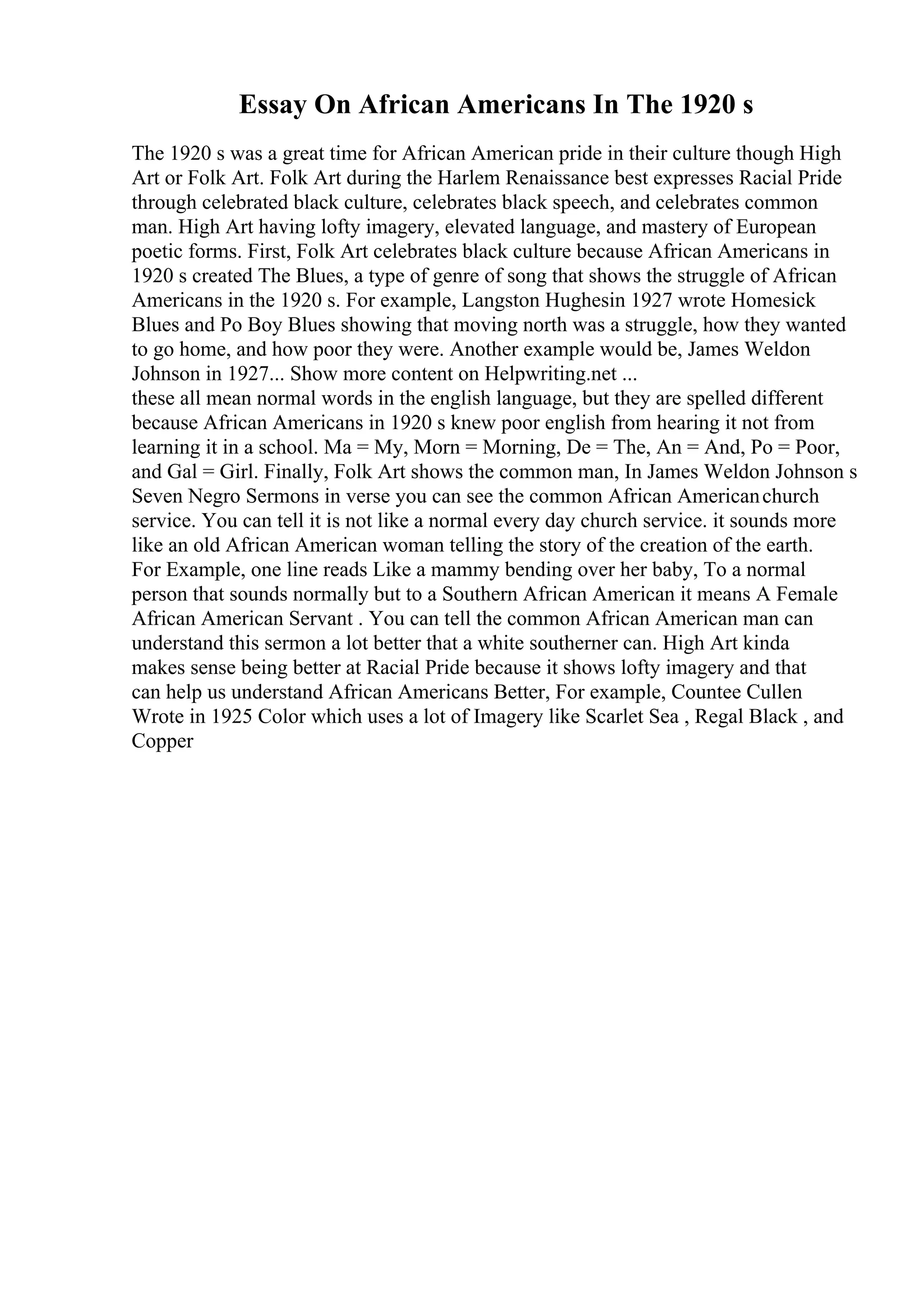 Essay On African Americans In The 1920 s
The 1920 s was a great time for African American pride in their culture though High
Art or Folk Art. Folk Art during the Harlem Renaissance best expresses Racial Pride
through celebrated black culture, celebrates black speech, and celebrates common
man. High Art having lofty imagery, elevated language, and mastery of European
poetic forms. First, Folk Art celebrates black culture because African Americans in
1920 s created The Blues, a type of genre of song that shows the struggle of African
Americans in the 1920 s. For example, Langston Hughesin 1927 wrote Homesick
Blues and Po Boy Blues showing that moving north was a struggle, how they wanted
to go home, and how poor they were. Another example would be, James Weldon
Johnson in 1927... Show more content on Helpwriting.net ...
these all mean normal words in the english language, but they are spelled different
because African Americans in 1920 s knew poor english from hearing it not from
learning it in a school. Ma = My, Morn = Morning, De = The, An = And, Po = Poor,
and Gal = Girl. Finally, Folk Art shows the common man, In James Weldon Johnson s
Seven Negro Sermons in verse you can see the common African Americanchurch
service. You can tell it is not like a normal every day church service. it sounds more
like an old African American woman telling the story of the creation of the earth.
For Example, one line reads Like a mammy bending over her baby, To a normal
person that sounds normally but to a Southern African American it means A Female
African American Servant . You can tell the common African American man can
understand this sermon a lot better that a white southerner can. High Art kinda
makes sense being better at Racial Pride because it shows lofty imagery and that
can help us understand African Americans Better, For example, Countee Cullen
Wrote in 1925 Color which uses a lot of Imagery like Scarlet Sea , Regal Black , and
Copper
 