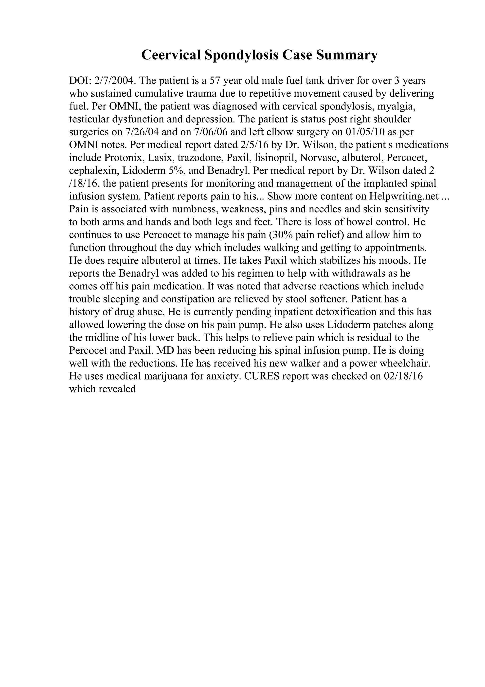 Ceervical Spondylosis Case Summary
DOI: 2/7/2004. The patient is a 57 year old male fuel tank driver for over 3 years
who sustained cumulative trauma due to repetitive movement caused by delivering
fuel. Per OMNI, the patient was diagnosed with cervical spondylosis, myalgia,
testicular dysfunction and depression. The patient is status post right shoulder
surgeries on 7/26/04 and on 7/06/06 and left elbow surgery on 01/05/10 as per
OMNI notes. Per medical report dated 2/5/16 by Dr. Wilson, the patient s medications
include Protonix, Lasix, trazodone, Paxil, lisinopril, Norvasc, albuterol, Percocet,
cephalexin, Lidoderm 5%, and Benadryl. Per medical report by Dr. Wilson dated 2
/18/16, the patient presents for monitoring and management of the implanted spinal
infusion system. Patient reports pain to his... Show more content on Helpwriting.net ...
Pain is associated with numbness, weakness, pins and needles and skin sensitivity
to both arms and hands and both legs and feet. There is loss of bowel control. He
continues to use Percocet to manage his pain (30% pain relief) and allow him to
function throughout the day which includes walking and getting to appointments.
He does require albuterol at times. He takes Paxil which stabilizes his moods. He
reports the Benadryl was added to his regimen to help with withdrawals as he
comes off his pain medication. It was noted that adverse reactions which include
trouble sleeping and constipation are relieved by stool softener. Patient has a
history of drug abuse. He is currently pending inpatient detoxification and this has
allowed lowering the dose on his pain pump. He also uses Lidoderm patches along
the midline of his lower back. This helps to relieve pain which is residual to the
Percocet and Paxil. MD has been reducing his spinal infusion pump. He is doing
well with the reductions. He has received his new walker and a power wheelchair.
He uses medical marijuana for anxiety. CURES report was checked on 02/18/16
which revealed
 