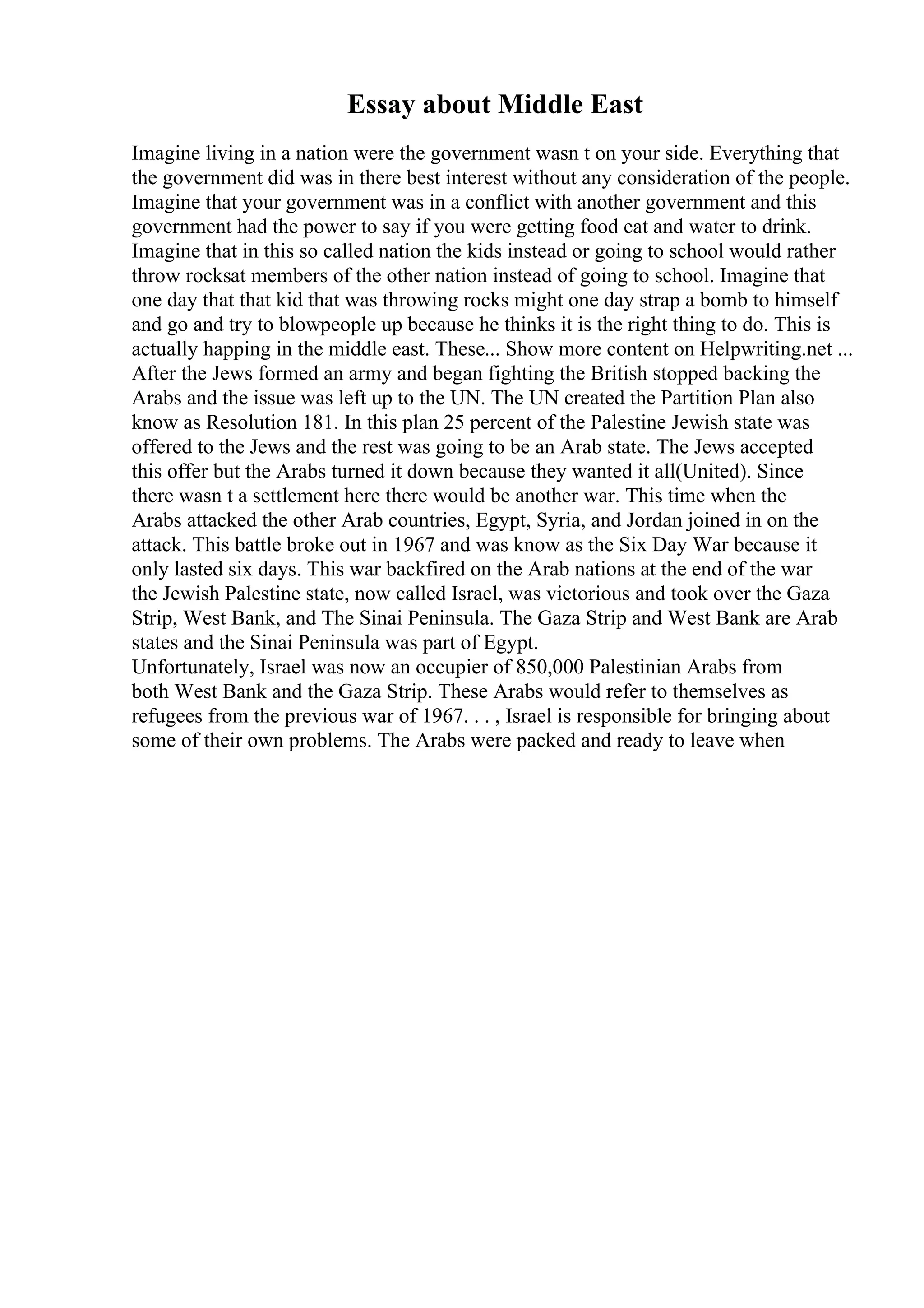 Essay about Middle East
Imagine living in a nation were the government wasn t on your side. Everything that
the government did was in there best interest without any consideration of the people.
Imagine that your government was in a conflict with another government and this
government had the power to say if you were getting food eat and water to drink.
Imagine that in this so called nation the kids instead or going to school would rather
throw rocksat members of the other nation instead of going to school. Imagine that
one day that that kid that was throwing rocks might one day strap a bomb to himself
and go and try to blowpeople up because he thinks it is the right thing to do. This is
actually happing in the middle east. These... Show more content on Helpwriting.net ...
After the Jews formed an army and began fighting the British stopped backing the
Arabs and the issue was left up to the UN. The UN created the Partition Plan also
know as Resolution 181. In this plan 25 percent of the Palestine Jewish state was
offered to the Jews and the rest was going to be an Arab state. The Jews accepted
this offer but the Arabs turned it down because they wanted it all(United). Since
there wasn t a settlement here there would be another war. This time when the
Arabs attacked the other Arab countries, Egypt, Syria, and Jordan joined in on the
attack. This battle broke out in 1967 and was know as the Six Day War because it
only lasted six days. This war backfired on the Arab nations at the end of the war
the Jewish Palestine state, now called Israel, was victorious and took over the Gaza
Strip, West Bank, and The Sinai Peninsula. The Gaza Strip and West Bank are Arab
states and the Sinai Peninsula was part of Egypt.
Unfortunately, Israel was now an occupier of 850,000 Palestinian Arabs from
both West Bank and the Gaza Strip. These Arabs would refer to themselves as
refugees from the previous war of 1967. . . , Israel is responsible for bringing about
some of their own problems. The Arabs were packed and ready to leave when
 