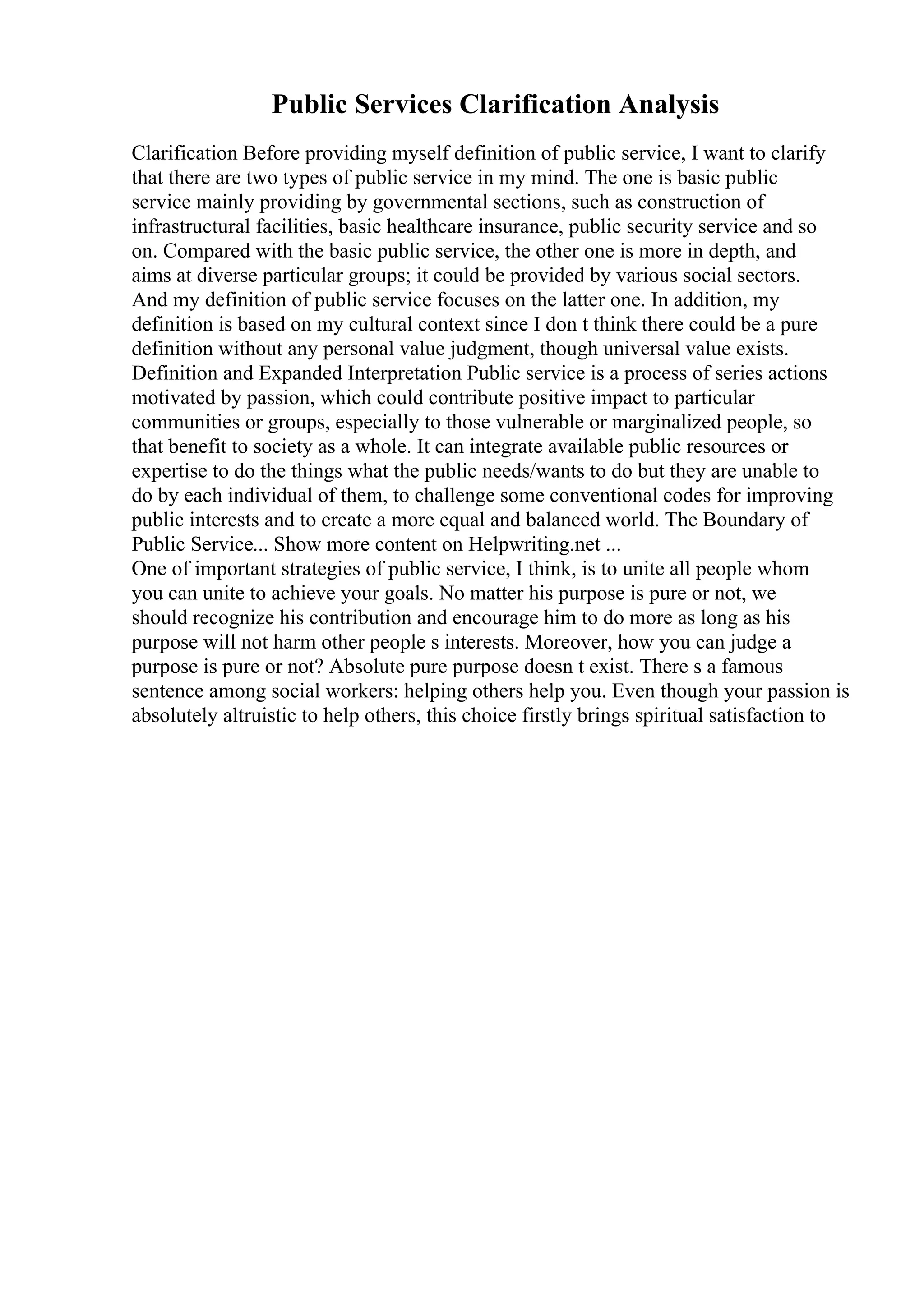 Public Services Clarification Analysis
Clarification Before providing myself definition of public service, I want to clarify
that there are two types of public service in my mind. The one is basic public
service mainly providing by governmental sections, such as construction of
infrastructural facilities, basic healthcare insurance, public security service and so
on. Compared with the basic public service, the other one is more in depth, and
aims at diverse particular groups; it could be provided by various social sectors.
And my definition of public service focuses on the latter one. In addition, my
definition is based on my cultural context since I don t think there could be a pure
definition without any personal value judgment, though universal value exists.
Definition and Expanded Interpretation Public service is a process of series actions
motivated by passion, which could contribute positive impact to particular
communities or groups, especially to those vulnerable or marginalized people, so
that benefit to society as a whole. It can integrate available public resources or
expertise to do the things what the public needs/wants to do but they are unable to
do by each individual of them, to challenge some conventional codes for improving
public interests and to create a more equal and balanced world. The Boundary of
Public Service... Show more content on Helpwriting.net ...
One of important strategies of public service, I think, is to unite all people whom
you can unite to achieve your goals. No matter his purpose is pure or not, we
should recognize his contribution and encourage him to do more as long as his
purpose will not harm other people s interests. Moreover, how you can judge a
purpose is pure or not? Absolute pure purpose doesn t exist. There s a famous
sentence among social workers: helping others help you. Even though your passion is
absolutely altruistic to help others, this choice firstly brings spiritual satisfaction to
 