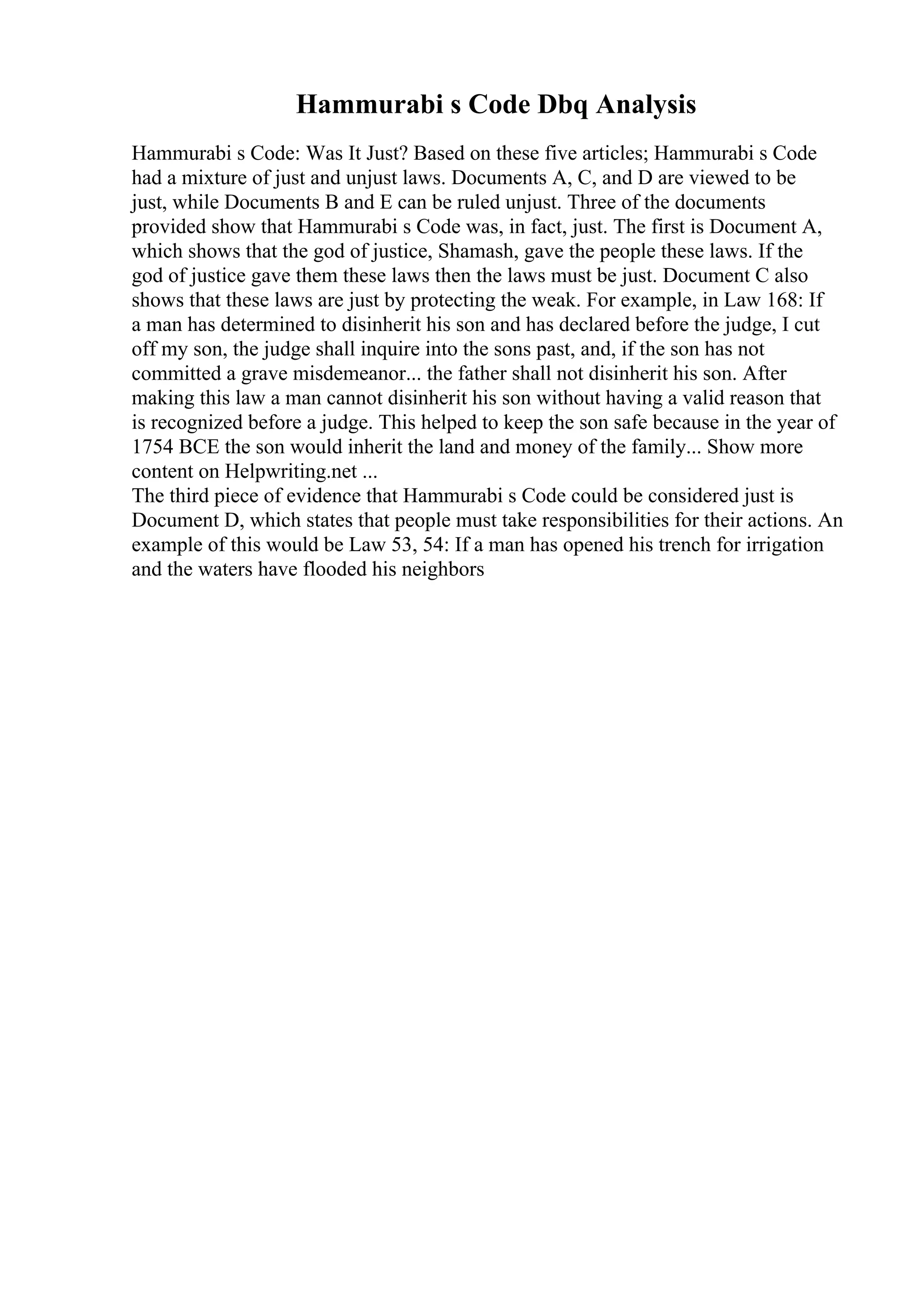 Hammurabi s Code Dbq Analysis
Hammurabi s Code: Was It Just? Based on these five articles; Hammurabi s Code
had a mixture of just and unjust laws. Documents A, C, and D are viewed to be
just, while Documents B and E can be ruled unjust. Three of the documents
provided show that Hammurabi s Code was, in fact, just. The first is Document A,
which shows that the god of justice, Shamash, gave the people these laws. If the
god of justice gave them these laws then the laws must be just. Document C also
shows that these laws are just by protecting the weak. For example, in Law 168: If
a man has determined to disinherit his son and has declared before the judge, I cut
off my son, the judge shall inquire into the sons past, and, if the son has not
committed a grave misdemeanor... the father shall not disinherit his son. After
making this law a man cannot disinherit his son without having a valid reason that
is recognized before a judge. This helped to keep the son safe because in the year of
1754 BCE the son would inherit the land and money of the family... Show more
content on Helpwriting.net ...
The third piece of evidence that Hammurabi s Code could be considered just is
Document D, which states that people must take responsibilities for their actions. An
example of this would be Law 53, 54: If a man has opened his trench for irrigation
and the waters have flooded his neighbors
 