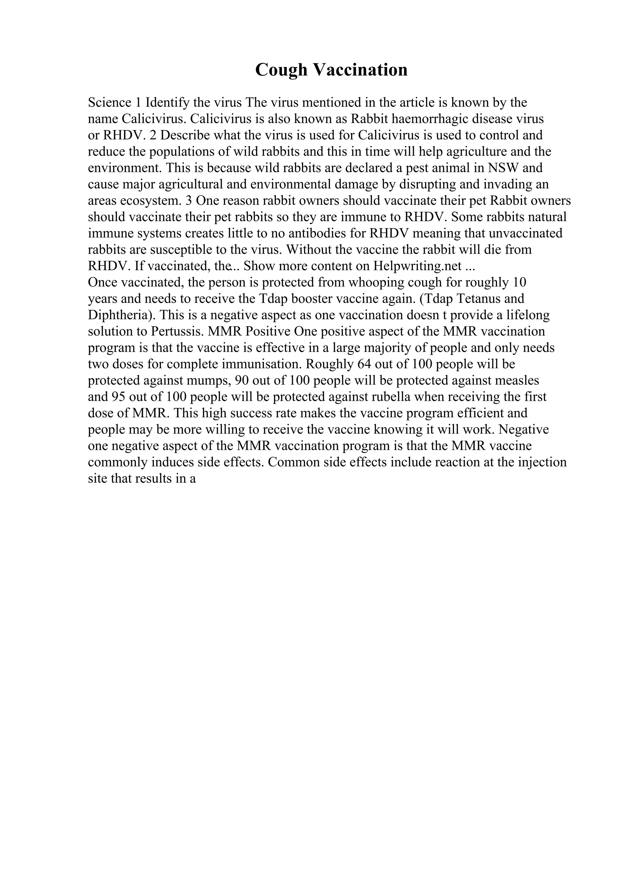Cough Vaccination
Science 1 Identify the virus The virus mentioned in the article is known by the
name Calicivirus. Calicivirus is also known as Rabbit haemorrhagic disease virus
or RHDV. 2 Describe what the virus is used for Calicivirus is used to control and
reduce the populations of wild rabbits and this in time will help agriculture and the
environment. This is because wild rabbits are declared a pest animal in NSW and
cause major agricultural and environmental damage by disrupting and invading an
areas ecosystem. 3 One reason rabbit owners should vaccinate their pet Rabbit owners
should vaccinate their pet rabbits so they are immune to RHDV. Some rabbits natural
immune systems creates little to no antibodies for RHDV meaning that unvaccinated
rabbits are susceptible to the virus. Without the vaccine the rabbit will die from
RHDV. If vaccinated, the... Show more content on Helpwriting.net ...
Once vaccinated, the person is protected from whooping cough for roughly 10
years and needs to receive the Tdap booster vaccine again. (Tdap Tetanus and
Diphtheria). This is a negative aspect as one vaccination doesn t provide a lifelong
solution to Pertussis. MMR Positive One positive aspect of the MMR vaccination
program is that the vaccine is effective in a large majority of people and only needs
two doses for complete immunisation. Roughly 64 out of 100 people will be
protected against mumps, 90 out of 100 people will be protected against measles
and 95 out of 100 people will be protected against rubella when receiving the first
dose of MMR. This high success rate makes the vaccine program efficient and
people may be more willing to receive the vaccine knowing it will work. Negative
one negative aspect of the MMR vaccination program is that the MMR vaccine
commonly induces side effects. Common side effects include reaction at the injection
site that results in a
 