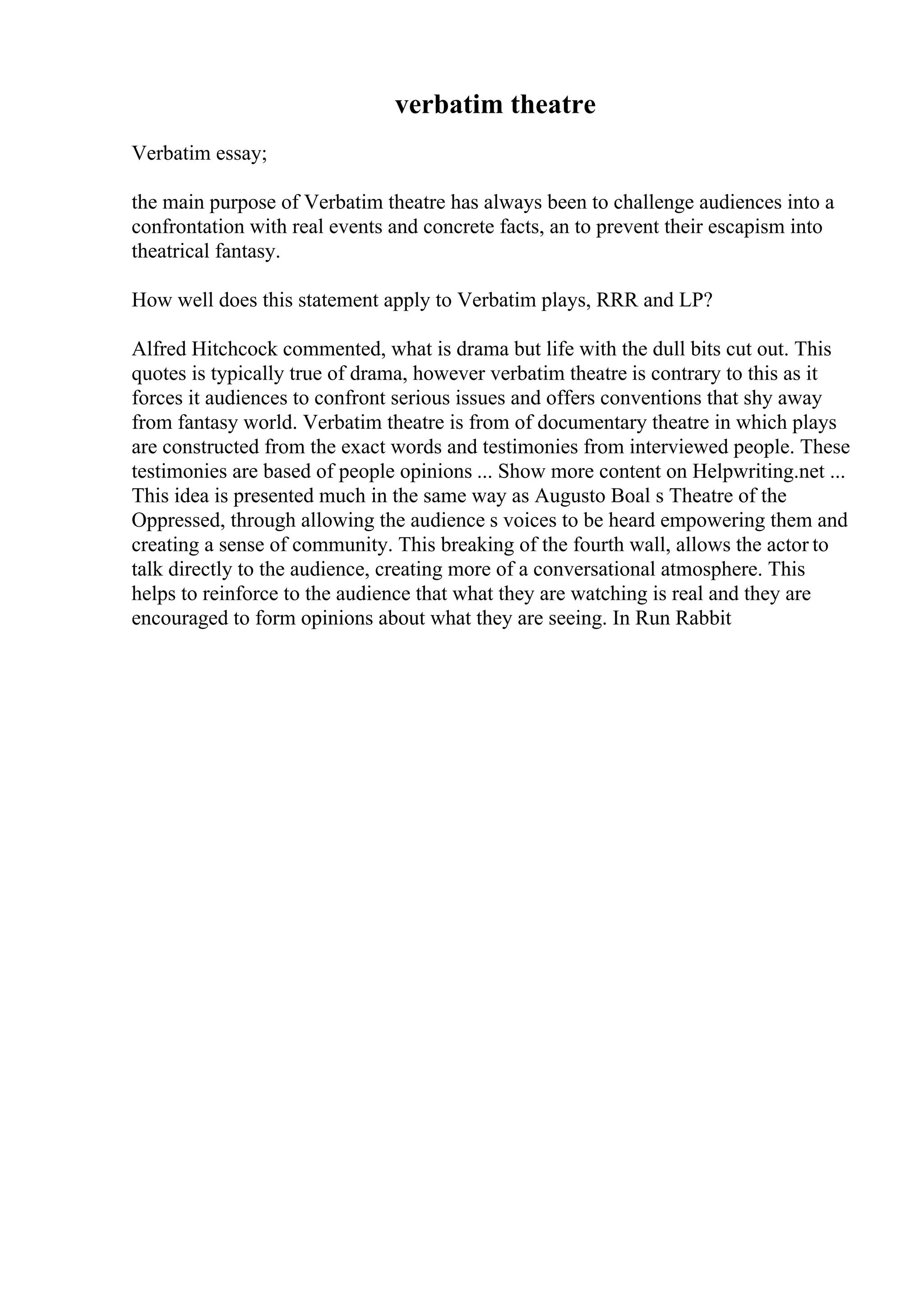 verbatim theatre
Verbatim essay;
the main purpose of Verbatim theatre has always been to challenge audiences into a
confrontation with real events and concrete facts, an to prevent their escapism into
theatrical fantasy.
How well does this statement apply to Verbatim plays, RRR and LP?
Alfred Hitchcock commented, what is drama but life with the dull bits cut out. This
quotes is typically true of drama, however verbatim theatre is contrary to this as it
forces it audiences to confront serious issues and offers conventions that shy away
from fantasy world. Verbatim theatre is from of documentary theatre in which plays
are constructed from the exact words and testimonies from interviewed people. These
testimonies are based of people opinions ... Show more content on Helpwriting.net ...
This idea is presented much in the same way as Augusto Boal s Theatre of the
Oppressed, through allowing the audience s voices to be heard empowering them and
creating a sense of community. This breaking of the fourth wall, allows the actor to
talk directly to the audience, creating more of a conversational atmosphere. This
helps to reinforce to the audience that what they are watching is real and they are
encouraged to form opinions about what they are seeing. In Run Rabbit
 